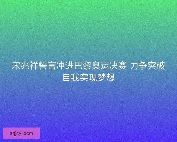 宋兆祥誓言冲进巴黎奥运决赛 力争突破自我实现梦想