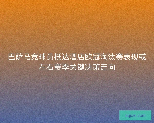 巴萨马竞球员抵达酒店欧冠淘汰赛表现或左右赛季关键决策走向